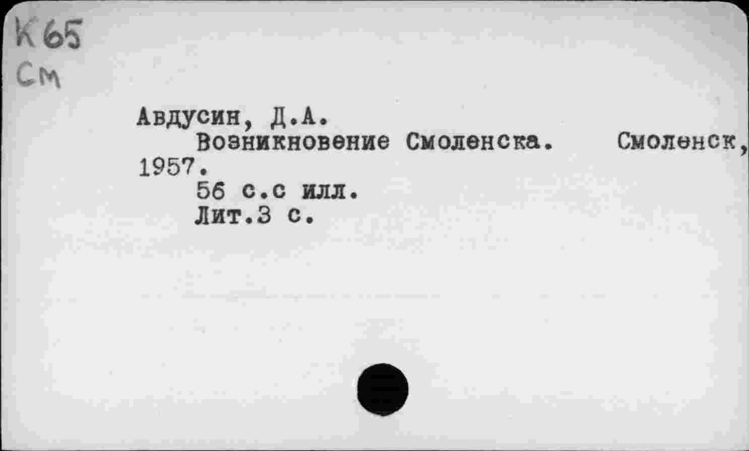 ﻿к é>s Сіл
Авдусин, Д.А.
Возникновение Смоленска. 1957.
56 с.с илл.
Лит.З с.
Смоленск